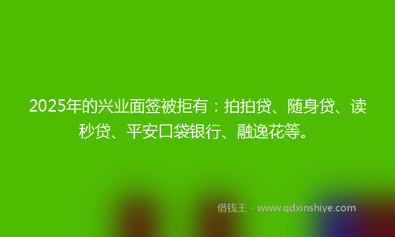 2025年的兴业面签被拒有：拍拍贷、随身贷、读秒贷、平安口袋银行、融逸花等。