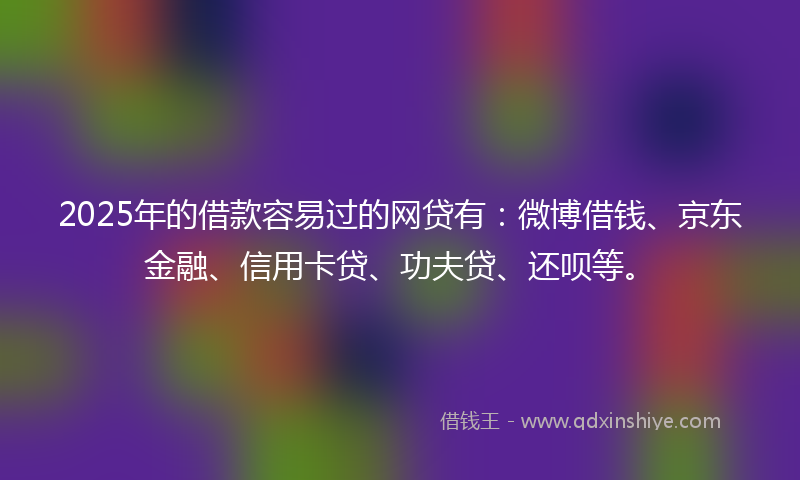 2025年的借款容易过的网贷有：微博借钱、京东金融、信用卡贷、功夫贷、还呗等。