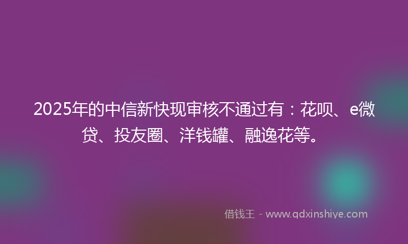 2025年的中信新快现审核不通过有：花呗、e微贷、投友圈、洋钱罐、融逸花等。