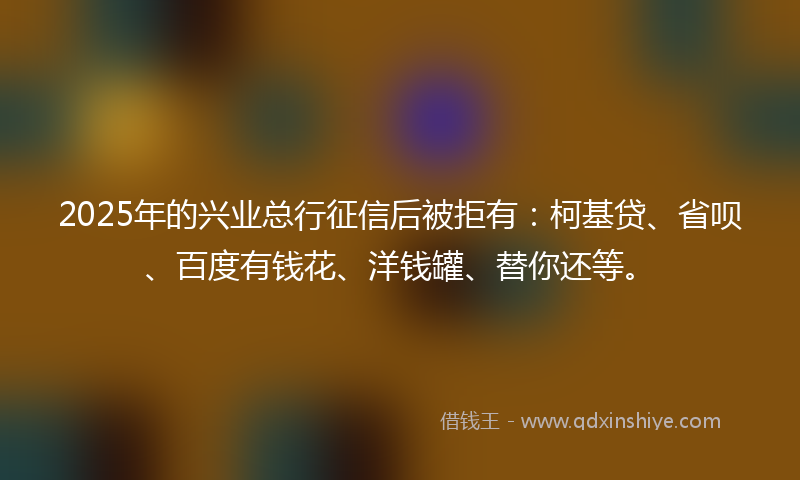 2025年的兴业总行征信后被拒有：柯基贷、省呗、百度有钱花、洋钱罐、替你还等。