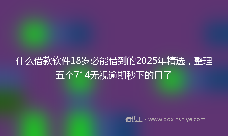 什么借款软件18岁必能借到的2025年精选,整理五个714无视逾期秒下的口子