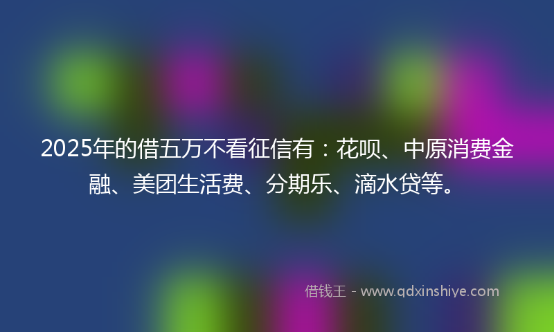 2025年的借五万不看征信有：花呗、中原消费金融、美团生活费、分期乐、滴水贷等。