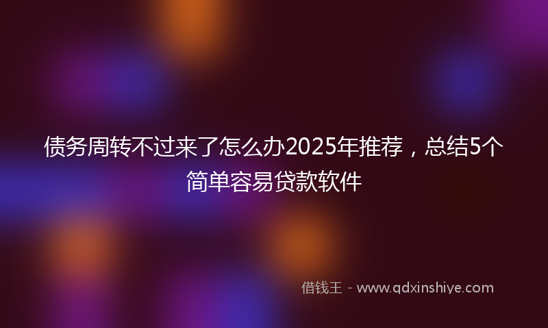 债务周转不过来了怎么办2025年推荐，总结5个简单容易贷款软件