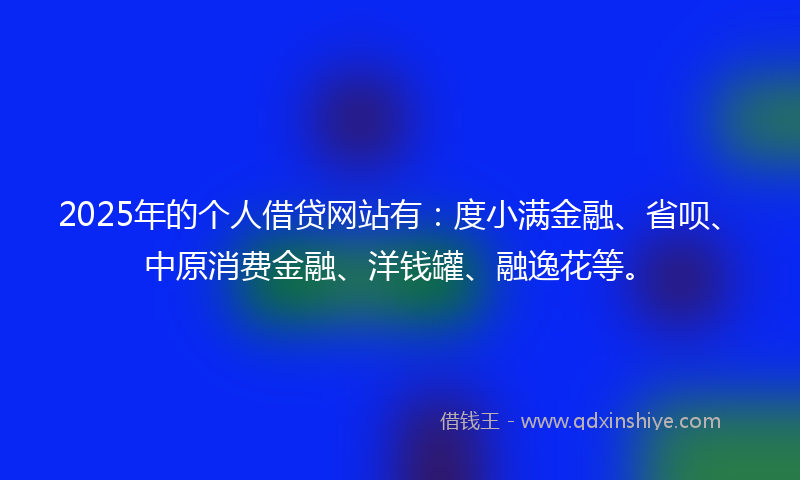2025年的个人借贷网站有:度小满金融、省呗、中原消费金融、洋钱罐、融逸花等。
