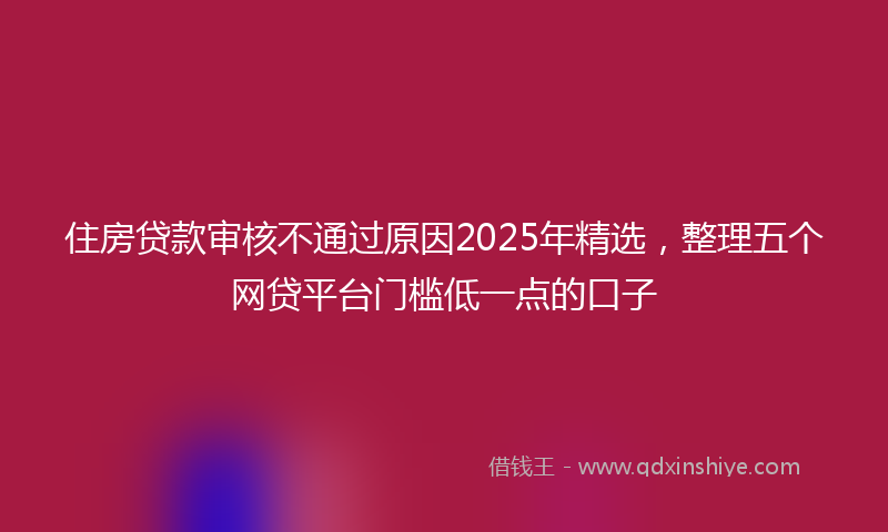 住房贷款审核不通过原因2025年精选，整理五个网贷平台门槛低一点的口子
