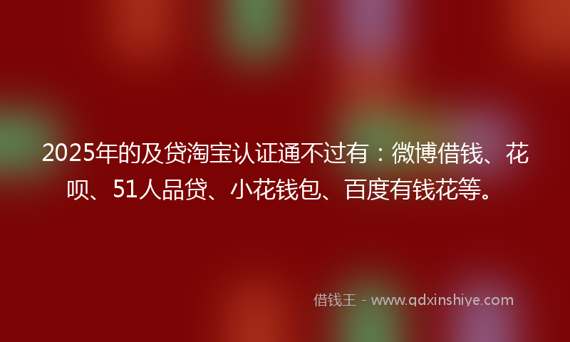 2025年的及贷淘宝认证通不过有：微博借钱、花呗、51人品贷、小花钱包、百度有钱花等。