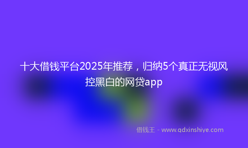 十大借钱平台2025年推荐，归纳5个真正无视风控黑白的网贷app