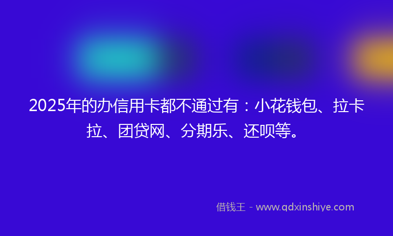 2025年的办信用卡都不通过有：小花钱包、拉卡拉、团贷网、分期乐、还呗等。