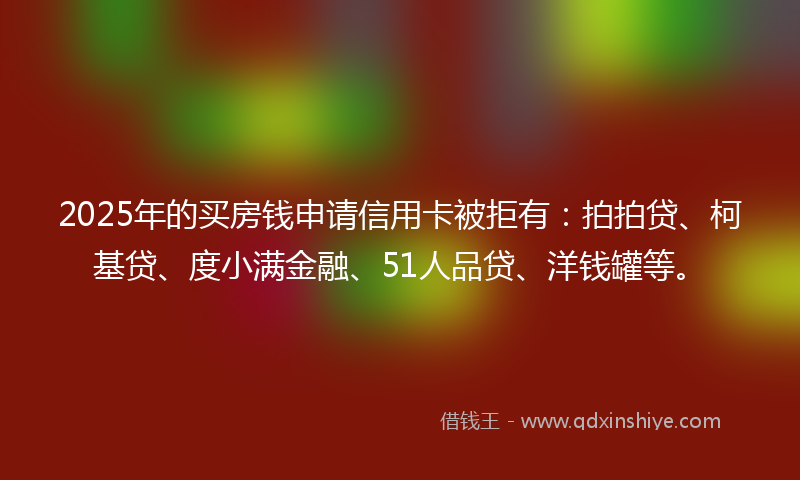 2025年的买房钱申请信用卡被拒有：拍拍贷、柯基贷、度小满金融、51人品贷、洋钱罐等。