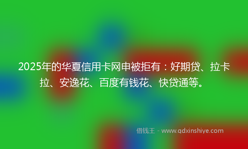 2025年的华夏信用卡网申被拒有：好期贷、拉卡拉、安逸花、百度有钱花、快贷通等。