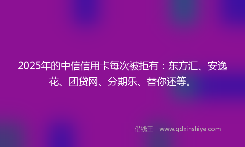 2025年的中信信用卡每次被拒有：东方汇、安逸花、团贷网、分期乐、替你还等。