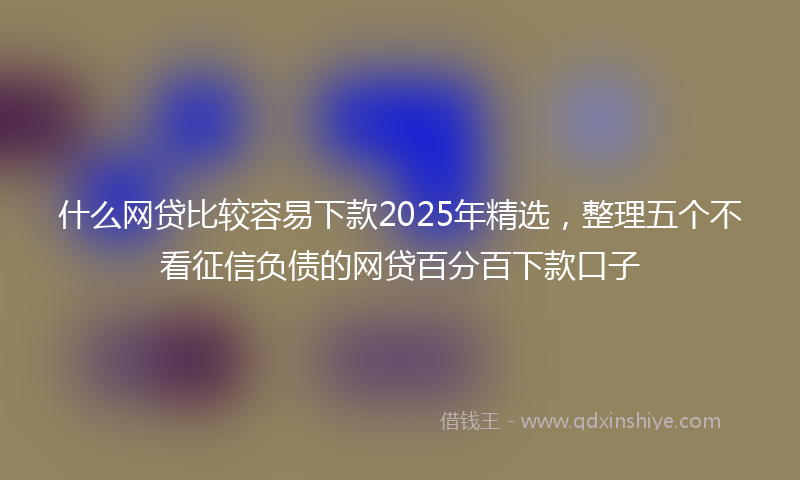 什么网贷比较容易下款2025年精选，整理五个不看征信负债的网贷百分百下款口子