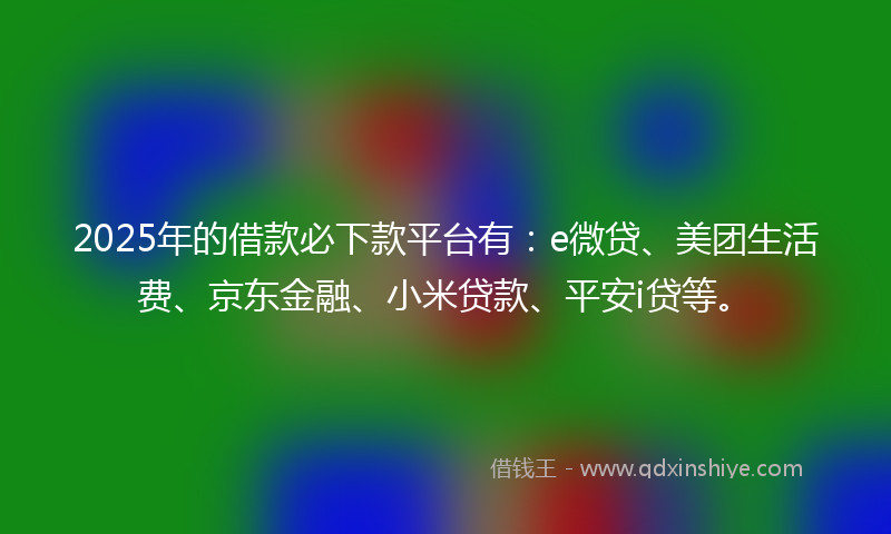 2025年的借款必下款平台有：e微贷、美团生活费、京东金融、小米贷款、平安i贷等。