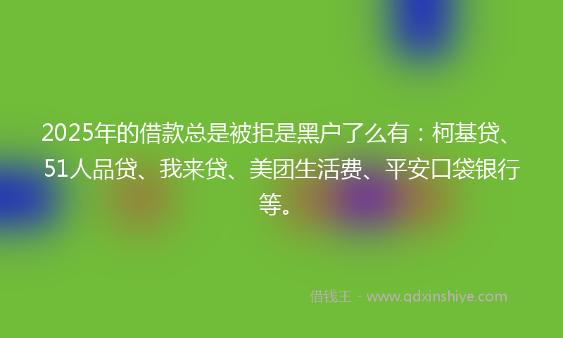 2025年的借款总是被拒是黑户了么有：柯基贷、51人品贷、我来贷、美团生活费、平安口袋银行等。