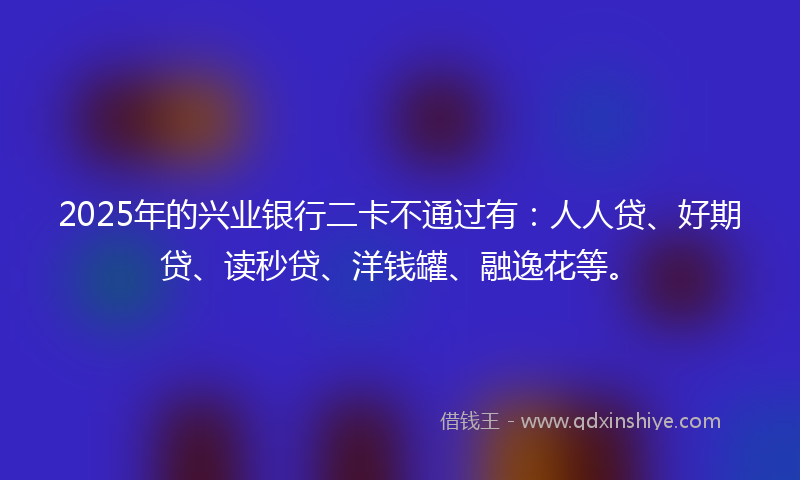 2025年的兴业银行二卡不通过有：人人贷、好期贷、读秒贷、洋钱罐、融逸花等。
