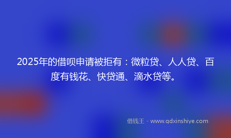 2025年的借呗申请被拒有：微粒贷、人人贷、百度有钱花、快贷通、滴水贷等。