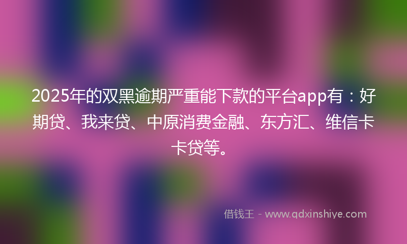 2025年的双黑逾期严重能下款的平台app有：好期贷、我来贷、中原消费金融、东方汇、维信卡卡贷等。