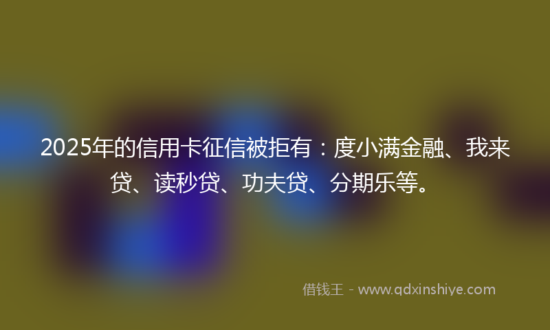 2025年的信用卡征信被拒有：度小满金融、我来贷、读秒贷、功夫贷、分期乐等。