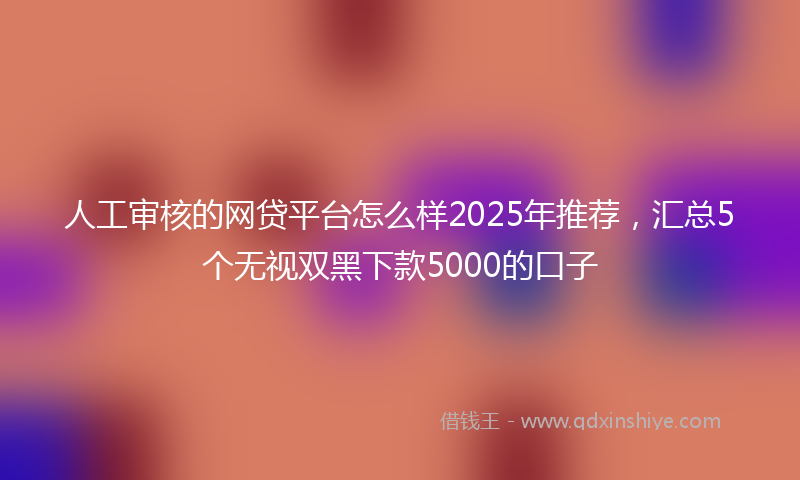 人工审核的网贷平台怎么样2025年推荐，汇总5个无视双黑下款5000的口子