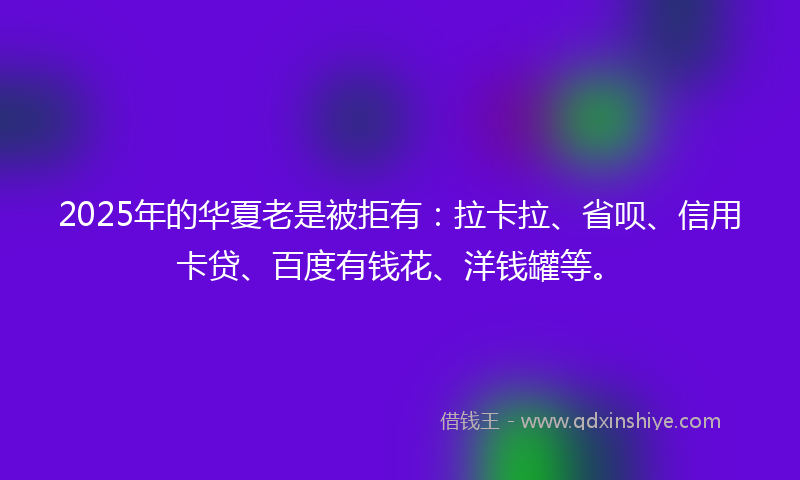 2025年的华夏老是被拒有：拉卡拉、省呗、信用卡贷、百度有钱花、洋钱罐等。