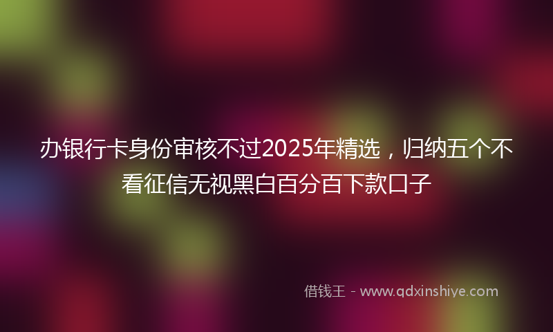 办银行卡身份审核不过2025年精选，归纳五个不看征信无视黑白百分百下款口子