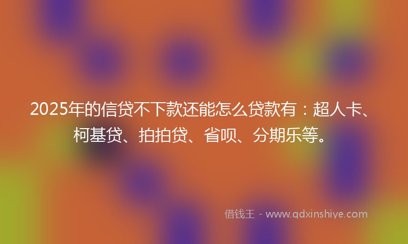 2025年的信贷不下款还能怎么贷款有：超人卡、柯基贷、拍拍贷、省呗、分期乐等。