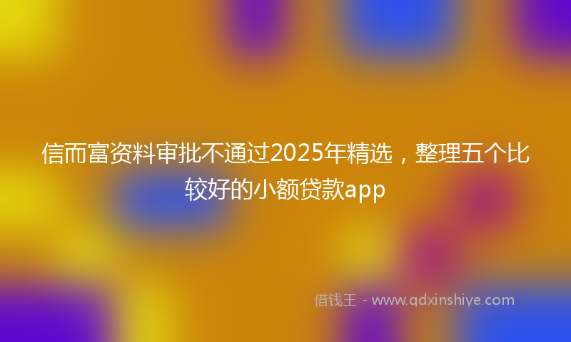 信而富资料审批不通过2025年精选，整理五个比较好的小额贷款app