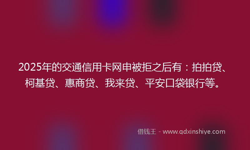 2025年的交通信用卡网申被拒之后有：拍拍贷、柯基贷、惠商贷、我来贷、平安口袋银行等。
