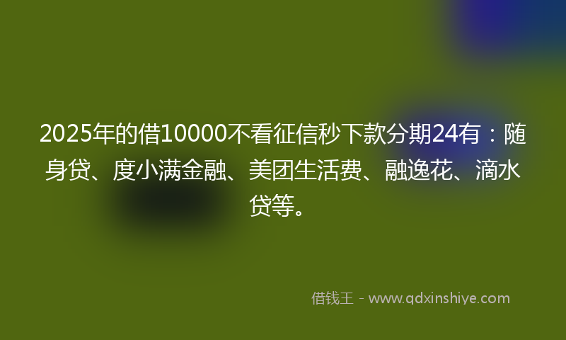 2025年的借10000不看征信秒下款分期24有：随身贷、度小满金融、美团生活费、融逸花、滴水贷等。