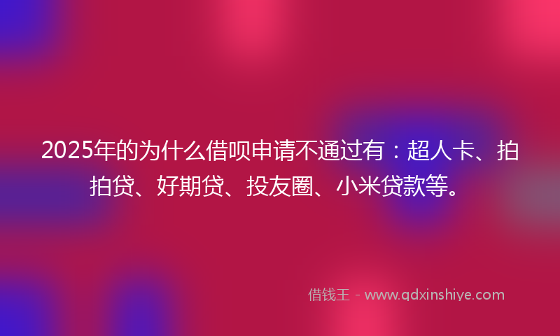2025年的为什么借呗申请不通过有：超人卡、拍拍贷、好期贷、投友圈、小米贷款等。