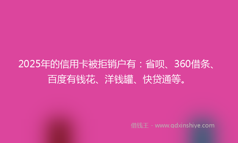 2025年的信用卡被拒销户有：省呗、360借条、百度有钱花、洋钱罐、快贷通等。