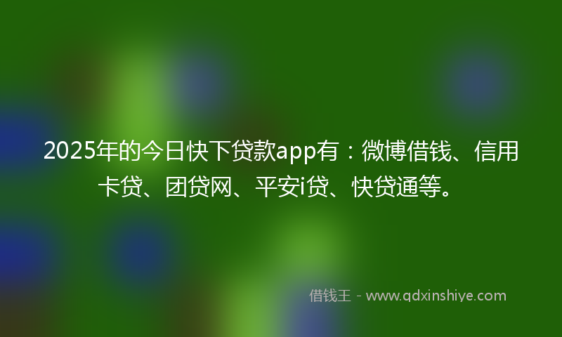 2025年的今日快下贷款app有：微博借钱、信用卡贷、团贷网、平安i贷、快贷通等。