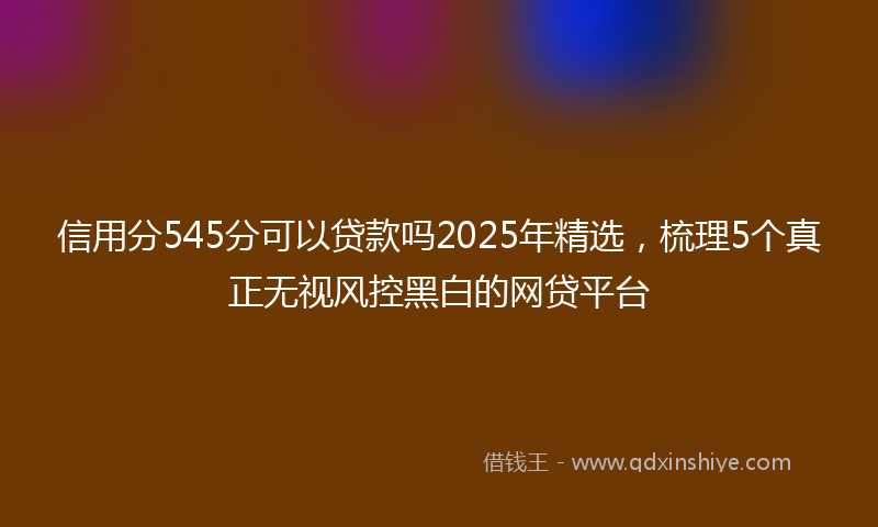 信用分545分可以贷款吗2025年精选，梳理5个真正无视风控黑白的网贷平台