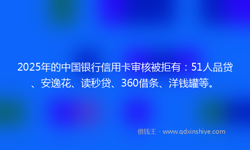 2025年的中国银行信用卡审核被拒有：51人品贷、安逸花、读秒贷、360借条、洋钱罐等。