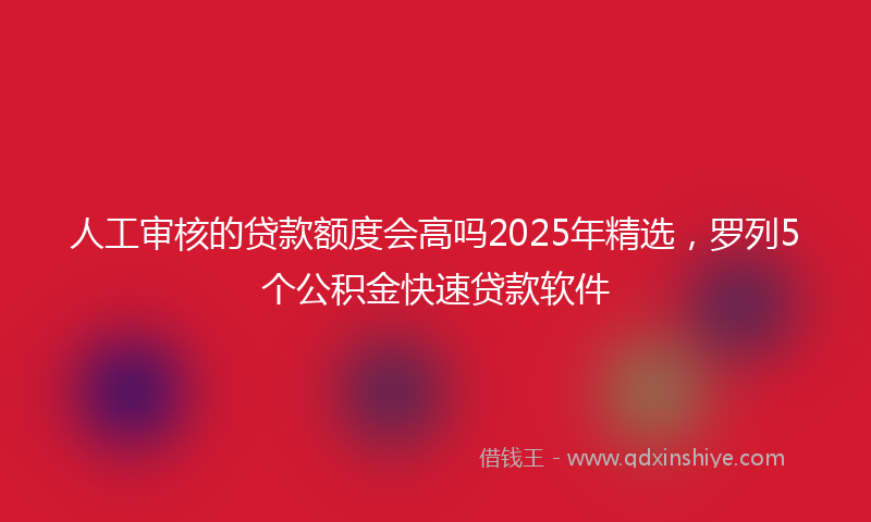 人工审核的贷款额度会高吗2025年精选，罗列5个公积金快速贷款软件