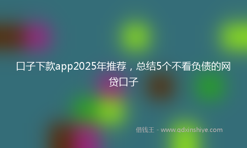 口子下款app2025年推荐，总结5个不看负债的网贷口子
