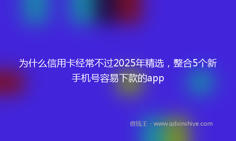为什么信用卡经常不过2025年精选，整合5个新手机号容易下款的app