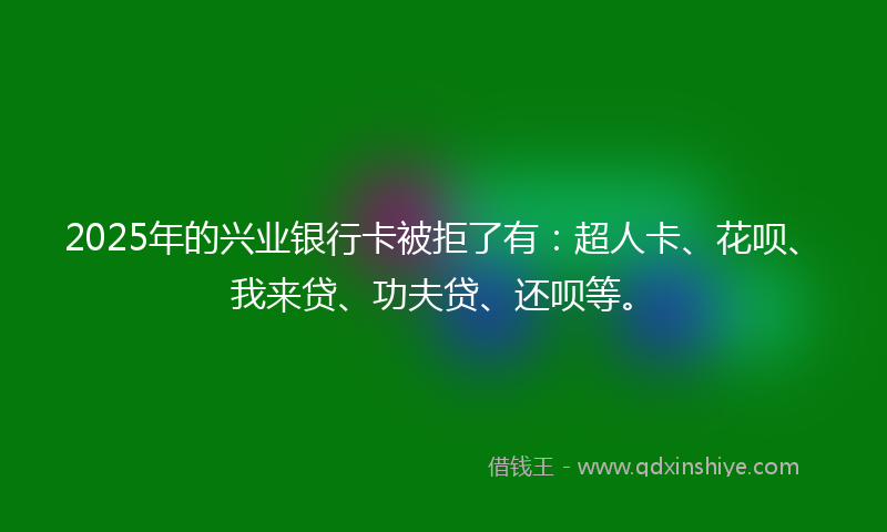 2025年的兴业银行卡被拒了有：超人卡、花呗、我来贷、功夫贷、还呗等。