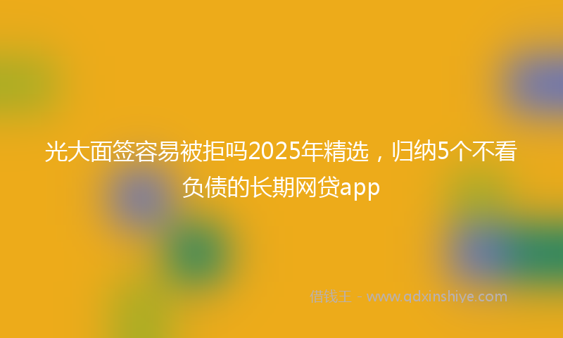 光大面签容易被拒吗2025年精选，归纳5个不看负债的长期网贷app