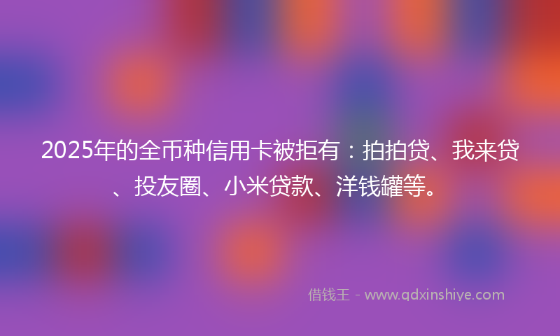 2025年的全币种信用卡被拒有：拍拍贷、我来贷、投友圈、小米贷款、洋钱罐等。