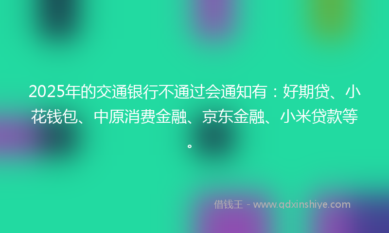 2025年的交通银行不通过会通知有：好期贷、小花钱包、中原消费金融、京东金融、小米贷款等。