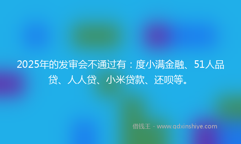 2025年的发审会不通过有：度小满金融、51人品贷、人人贷、小米贷款、还呗等。