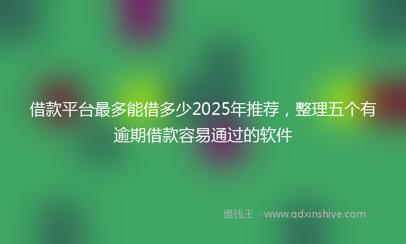 借款平台最多能借多少2025年推荐，整理五个有逾期借款容易通过的软件