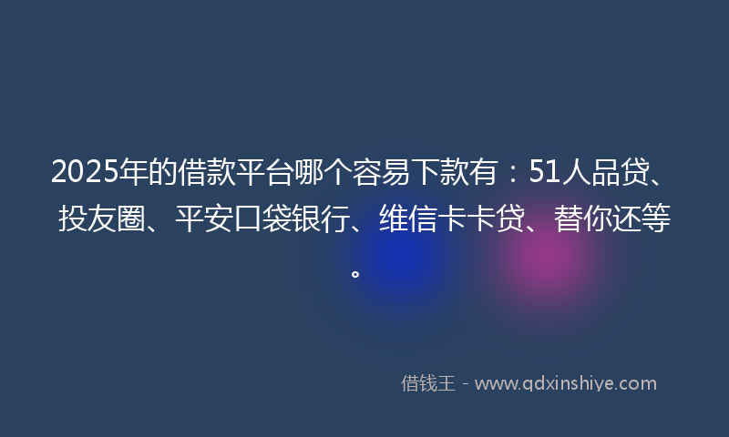 2025年的借款平台哪个容易下款有：51人品贷、投友圈、平安口袋银行、维信卡卡贷、替你还等。