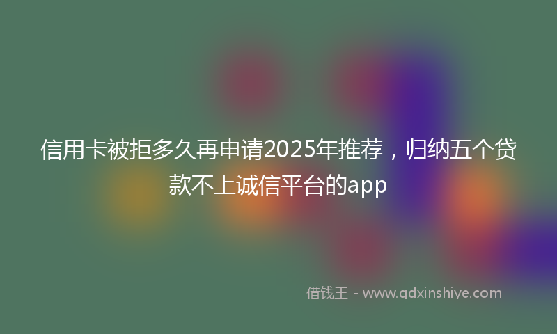 信用卡被拒多久再申请2025年推荐，归纳五个贷款不上诚信平台的app