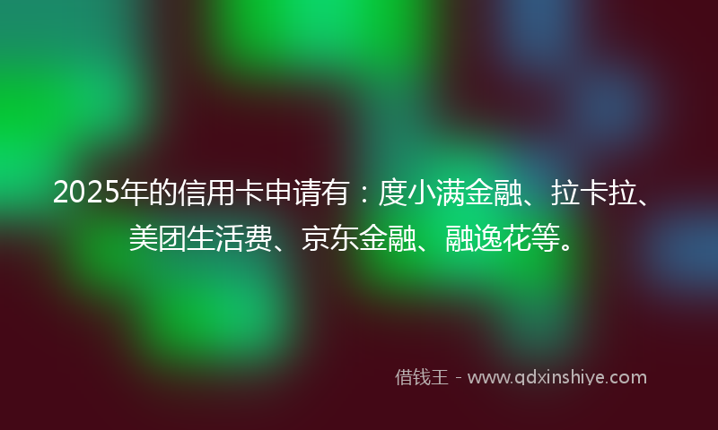 2025年的信用卡申请有：度小满金融、拉卡拉、美团生活费、京东金融、融逸花等。