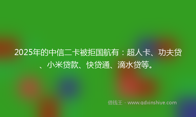 2025年的中信二卡被拒国航有：超人卡、功夫贷、小米贷款、快贷通、滴水贷等。