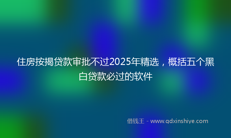 住房按揭贷款审批不过2025年精选，概括五个黑白贷款必过的软件