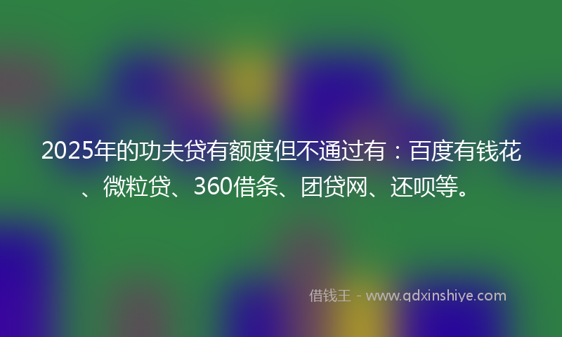 2025年的功夫贷有额度但不通过有：百度有钱花、微粒贷、360借条、团贷网、还呗等。