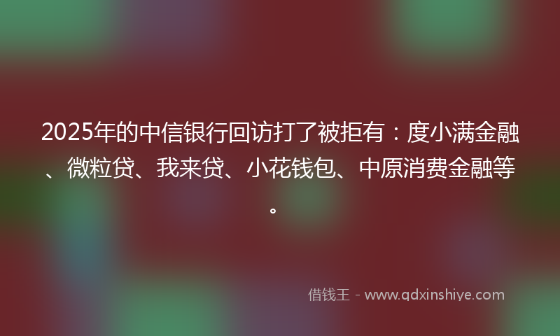 2025年的中信银行回访打了被拒有：度小满金融、微粒贷、我来贷、小花钱包、中原消费金融等。